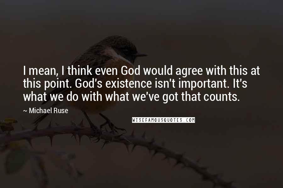 Michael Ruse Quotes: I mean, I think even God would agree with this at this point. God's existence isn't important. It's what we do with what we've got that counts.