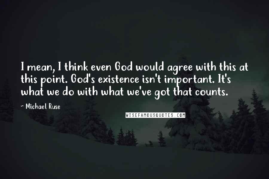 Michael Ruse Quotes: I mean, I think even God would agree with this at this point. God's existence isn't important. It's what we do with what we've got that counts.