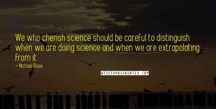 Michael Ruse Quotes: We who cherish science should be careful to distinguish when we are doing science and when we are extrapolating from it