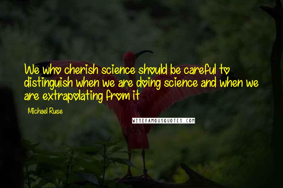 Michael Ruse Quotes: We who cherish science should be careful to distinguish when we are doing science and when we are extrapolating from it