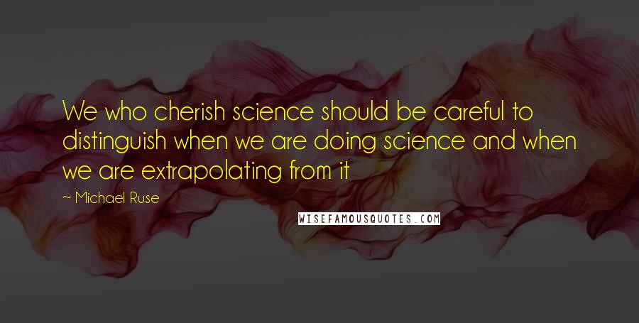 Michael Ruse Quotes: We who cherish science should be careful to distinguish when we are doing science and when we are extrapolating from it