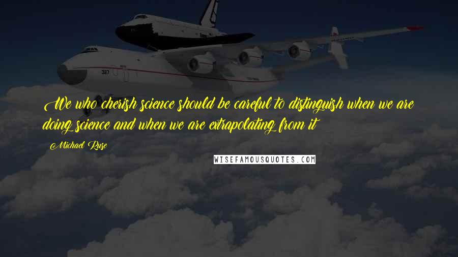 Michael Ruse Quotes: We who cherish science should be careful to distinguish when we are doing science and when we are extrapolating from it
