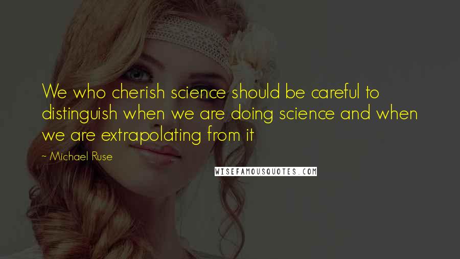 Michael Ruse Quotes: We who cherish science should be careful to distinguish when we are doing science and when we are extrapolating from it