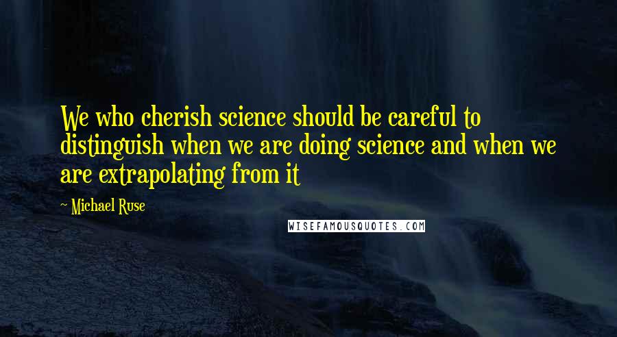 Michael Ruse Quotes: We who cherish science should be careful to distinguish when we are doing science and when we are extrapolating from it