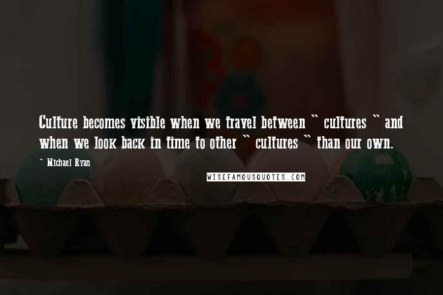 Michael Ryan Quotes: Culture becomes visible when we travel between " cultures " and when we look back in time to other " cultures " than our own.