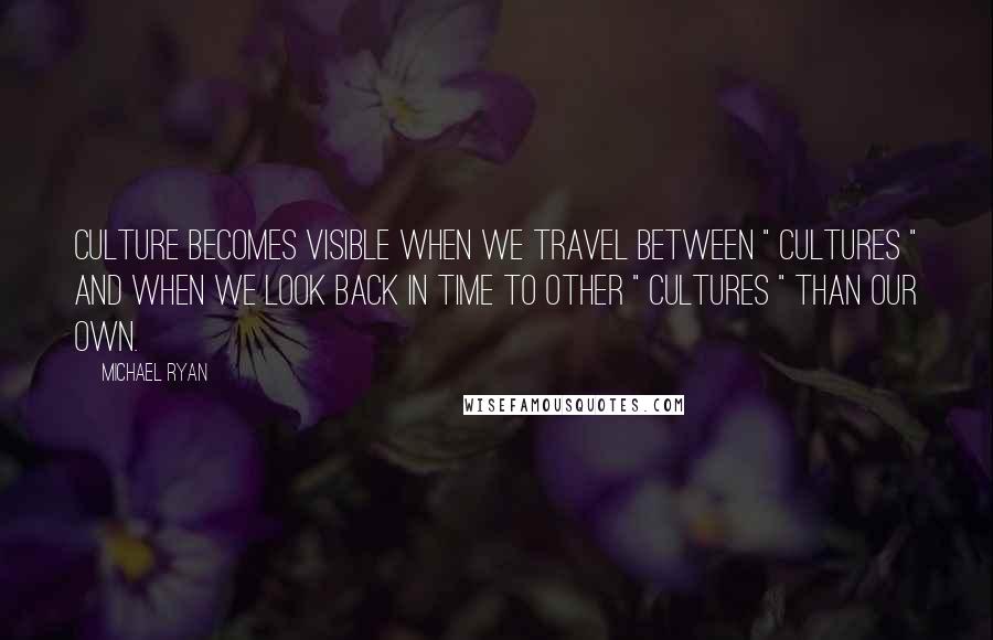 Michael Ryan Quotes: Culture becomes visible when we travel between " cultures " and when we look back in time to other " cultures " than our own.