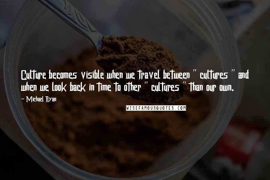 Michael Ryan Quotes: Culture becomes visible when we travel between " cultures " and when we look back in time to other " cultures " than our own.