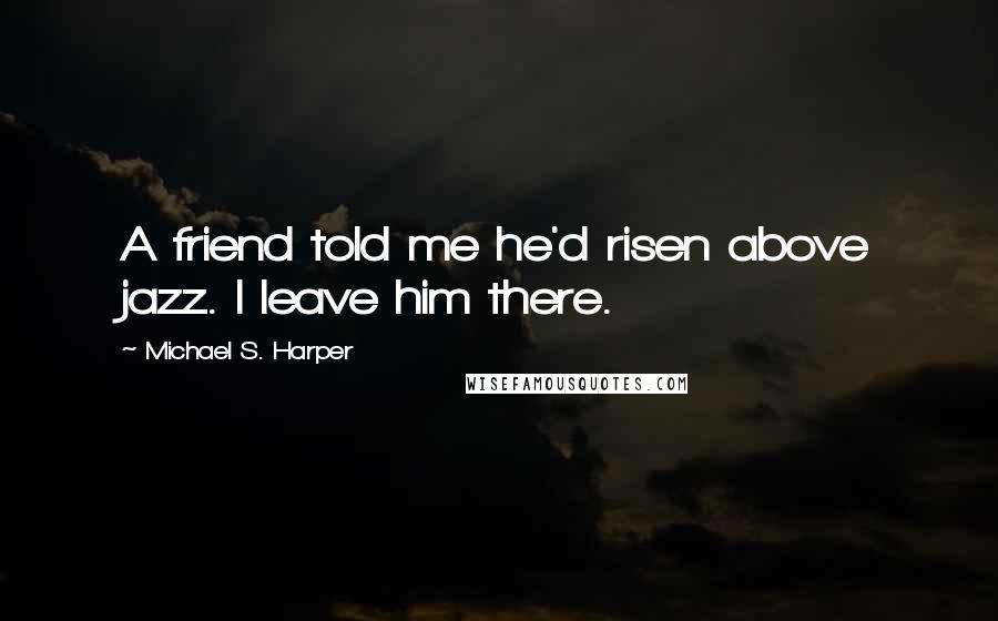 Michael S. Harper Quotes: A friend told me he'd risen above jazz. I leave him there.