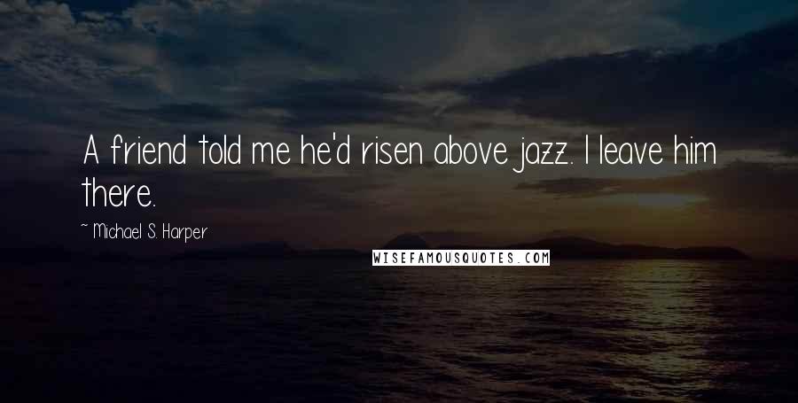 Michael S. Harper Quotes: A friend told me he'd risen above jazz. I leave him there.
