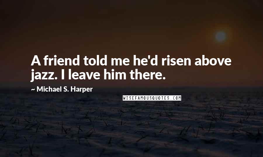 Michael S. Harper Quotes: A friend told me he'd risen above jazz. I leave him there.