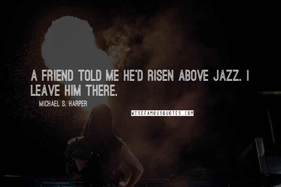 Michael S. Harper Quotes: A friend told me he'd risen above jazz. I leave him there.