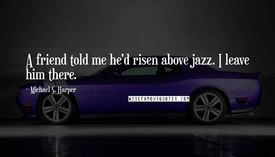 Michael S. Harper Quotes: A friend told me he'd risen above jazz. I leave him there.