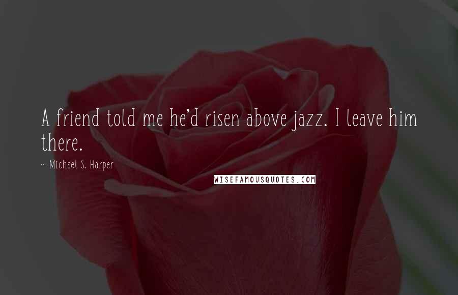 Michael S. Harper Quotes: A friend told me he'd risen above jazz. I leave him there.