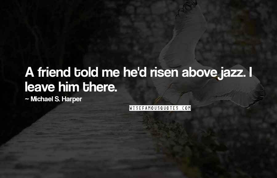 Michael S. Harper Quotes: A friend told me he'd risen above jazz. I leave him there.