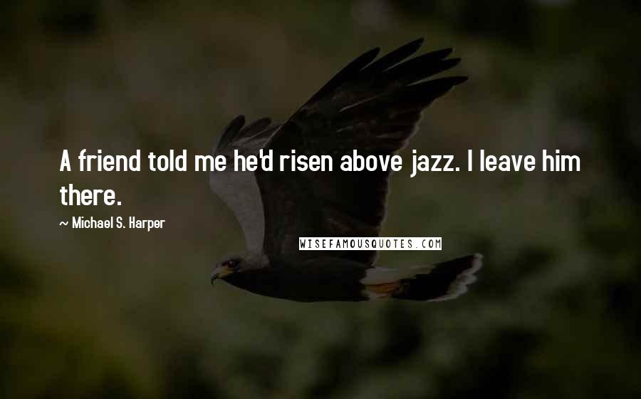 Michael S. Harper Quotes: A friend told me he'd risen above jazz. I leave him there.