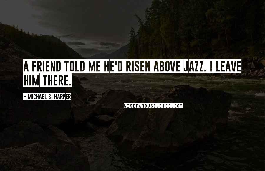 Michael S. Harper Quotes: A friend told me he'd risen above jazz. I leave him there.