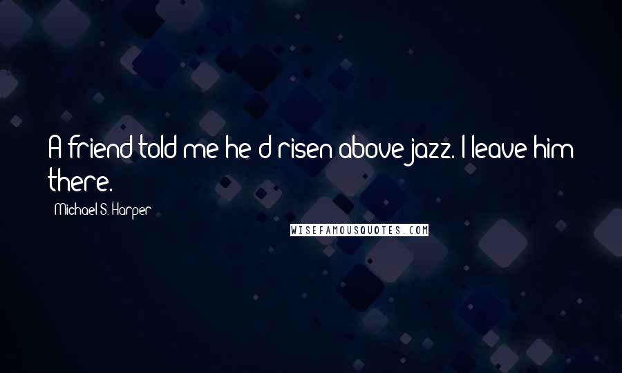 Michael S. Harper Quotes: A friend told me he'd risen above jazz. I leave him there.
