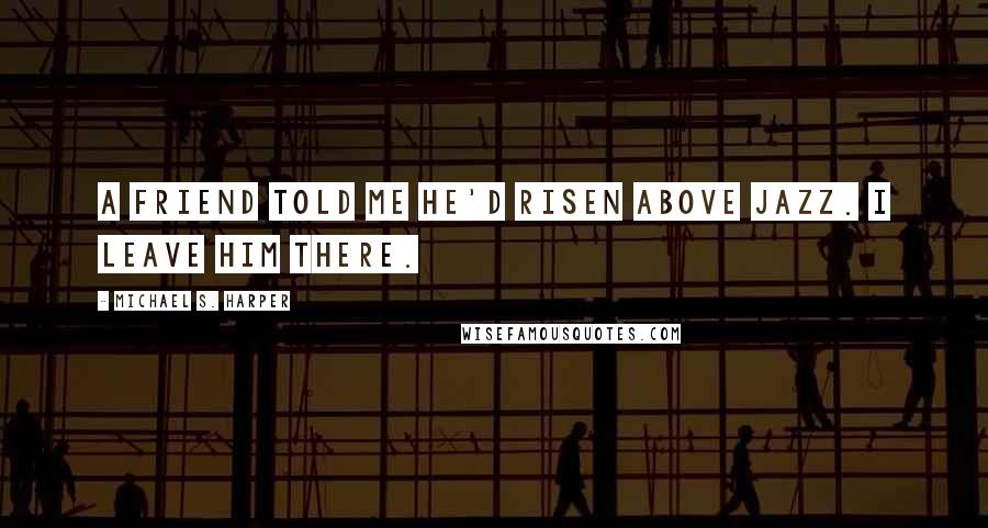 Michael S. Harper Quotes: A friend told me he'd risen above jazz. I leave him there.