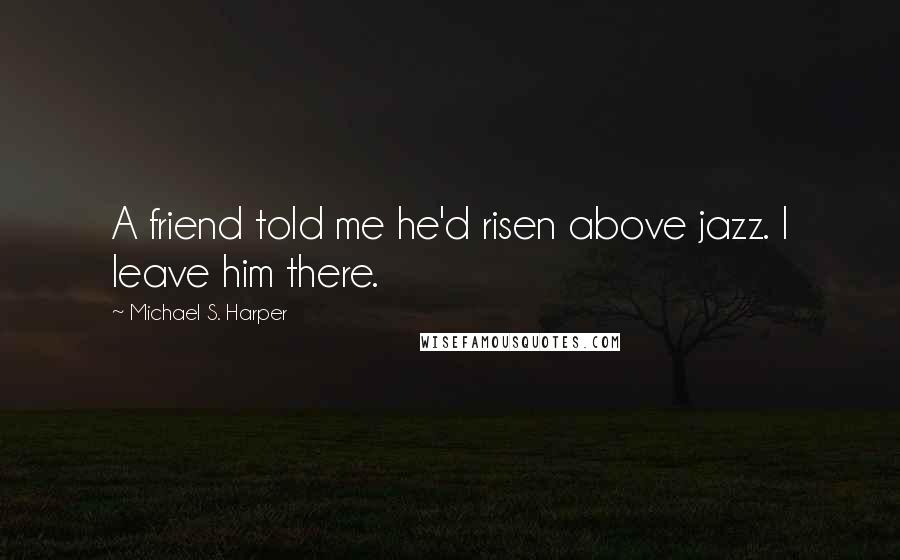 Michael S. Harper Quotes: A friend told me he'd risen above jazz. I leave him there.