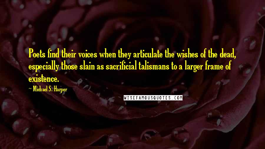 Michael S. Harper Quotes: Poets find their voices when they articulate the wishes of the dead, especially those slain as sacrificial talismans to a larger frame of existence.