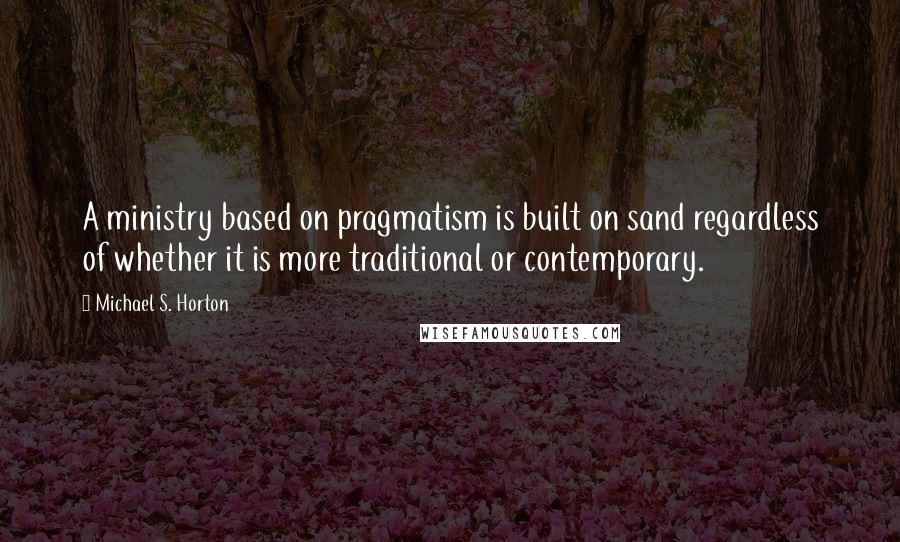 Michael S. Horton Quotes: A ministry based on pragmatism is built on sand regardless of whether it is more traditional or contemporary.