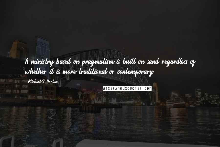 Michael S. Horton Quotes: A ministry based on pragmatism is built on sand regardless of whether it is more traditional or contemporary.