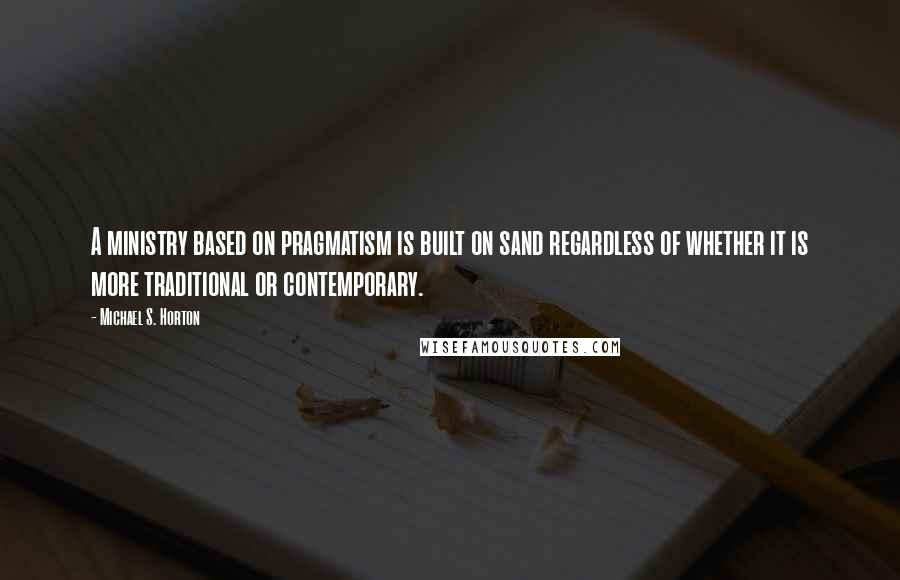Michael S. Horton Quotes: A ministry based on pragmatism is built on sand regardless of whether it is more traditional or contemporary.