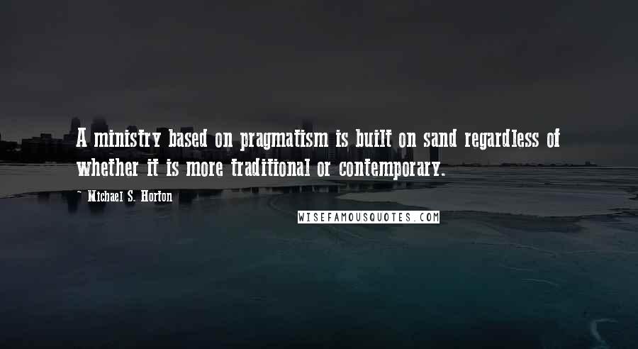 Michael S. Horton Quotes: A ministry based on pragmatism is built on sand regardless of whether it is more traditional or contemporary.
