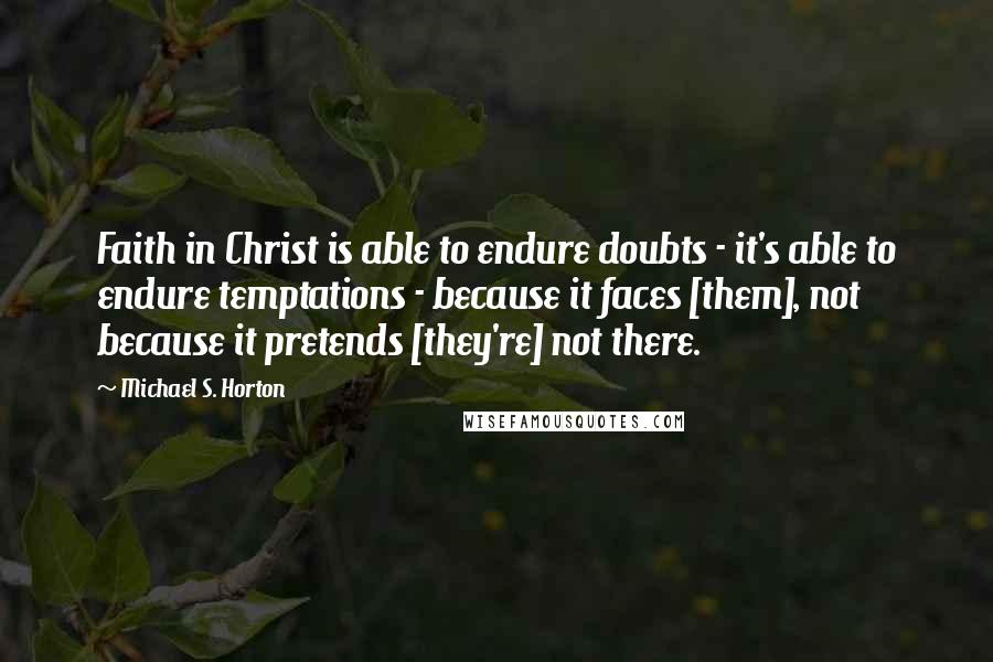 Michael S. Horton Quotes: Faith in Christ is able to endure doubts - it's able to endure temptations - because it faces [them], not because it pretends [they're] not there.