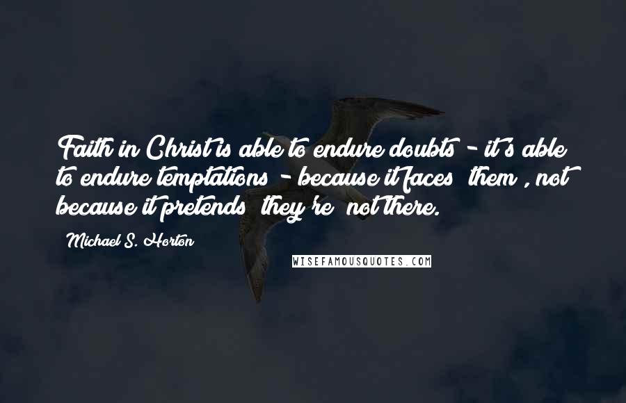 Michael S. Horton Quotes: Faith in Christ is able to endure doubts - it's able to endure temptations - because it faces [them], not because it pretends [they're] not there.