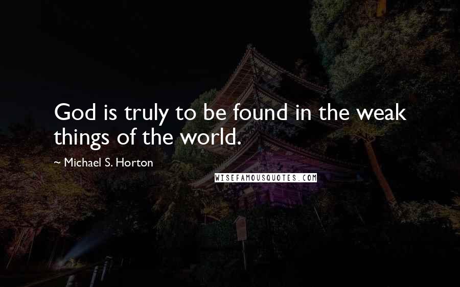 Michael S. Horton Quotes: God is truly to be found in the weak things of the world.