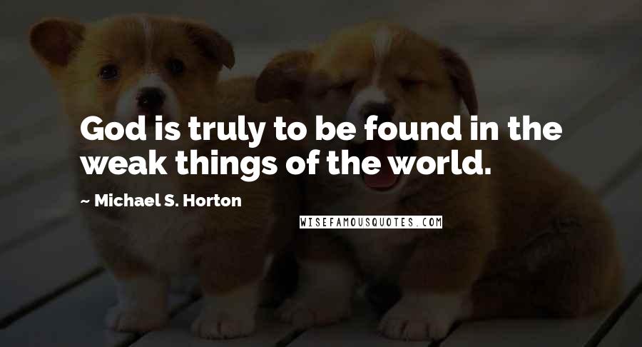 Michael S. Horton Quotes: God is truly to be found in the weak things of the world.
