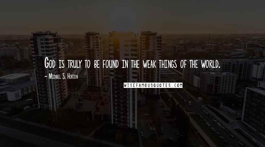 Michael S. Horton Quotes: God is truly to be found in the weak things of the world.