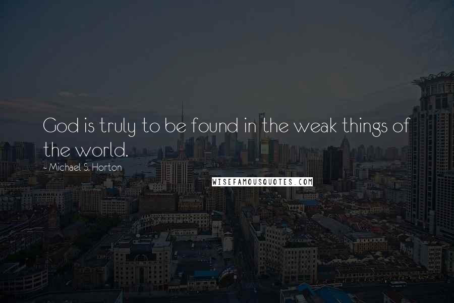 Michael S. Horton Quotes: God is truly to be found in the weak things of the world.