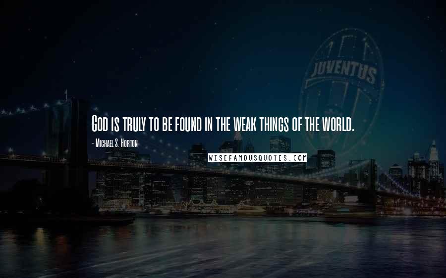 Michael S. Horton Quotes: God is truly to be found in the weak things of the world.