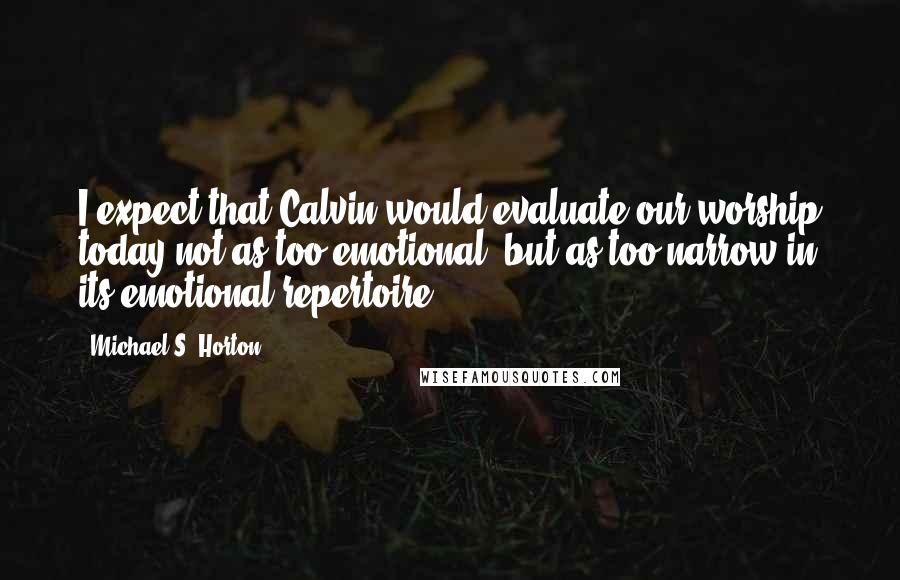 Michael S. Horton Quotes: I expect that Calvin would evaluate our worship today not as too emotional, but as too narrow in its emotional repertoire.