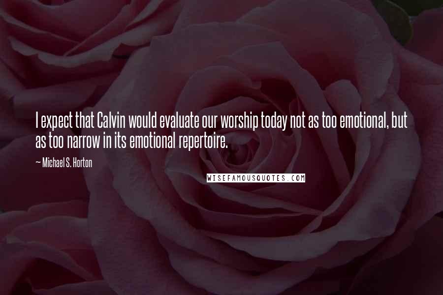 Michael S. Horton Quotes: I expect that Calvin would evaluate our worship today not as too emotional, but as too narrow in its emotional repertoire.