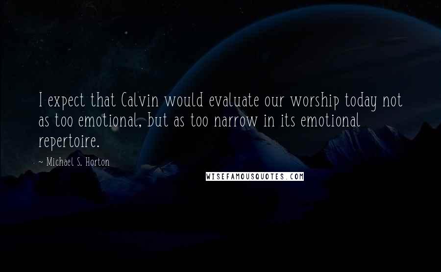 Michael S. Horton Quotes: I expect that Calvin would evaluate our worship today not as too emotional, but as too narrow in its emotional repertoire.