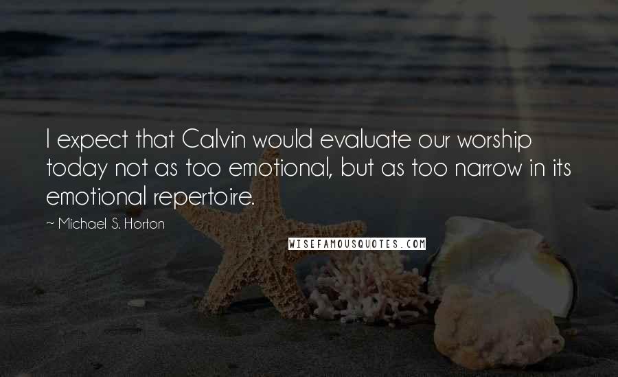 Michael S. Horton Quotes: I expect that Calvin would evaluate our worship today not as too emotional, but as too narrow in its emotional repertoire.