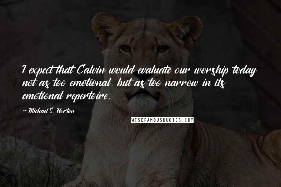 Michael S. Horton Quotes: I expect that Calvin would evaluate our worship today not as too emotional, but as too narrow in its emotional repertoire.