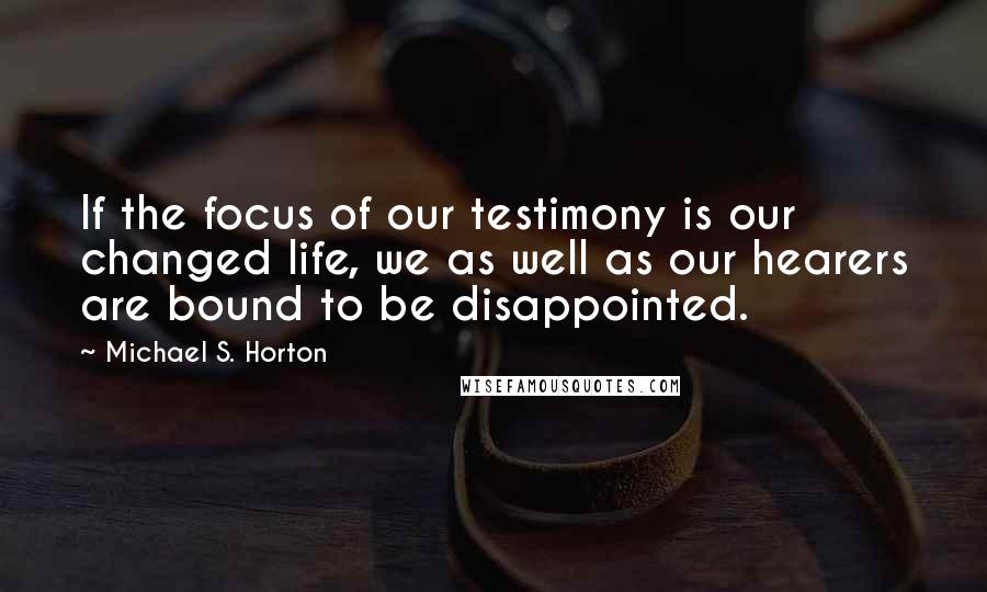 Michael S. Horton Quotes: If the focus of our testimony is our changed life, we as well as our hearers are bound to be disappointed.