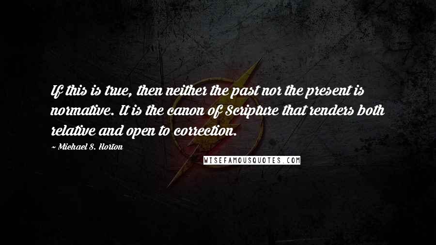 Michael S. Horton Quotes: If this is true, then neither the past nor the present is normative. It is the canon of Scripture that renders both relative and open to correction.