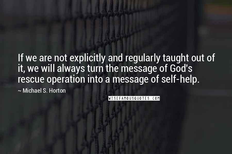 Michael S. Horton Quotes: If we are not explicitly and regularly taught out of it, we will always turn the message of God's rescue operation into a message of self-help.
