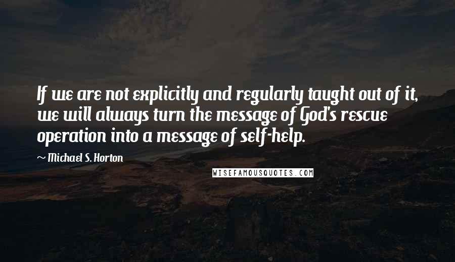 Michael S. Horton Quotes: If we are not explicitly and regularly taught out of it, we will always turn the message of God's rescue operation into a message of self-help.