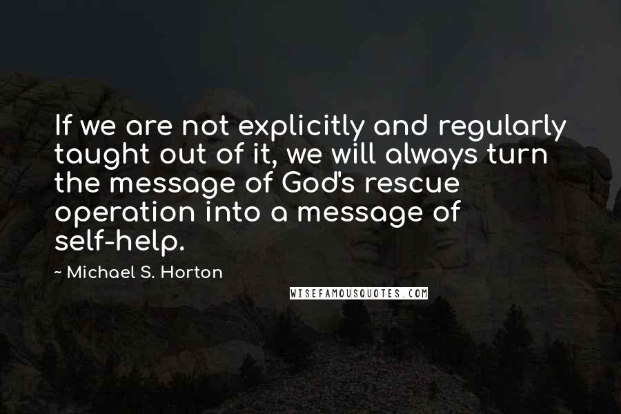 Michael S. Horton Quotes: If we are not explicitly and regularly taught out of it, we will always turn the message of God's rescue operation into a message of self-help.