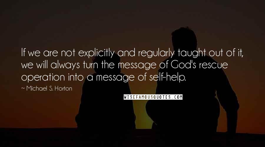 Michael S. Horton Quotes: If we are not explicitly and regularly taught out of it, we will always turn the message of God's rescue operation into a message of self-help.
