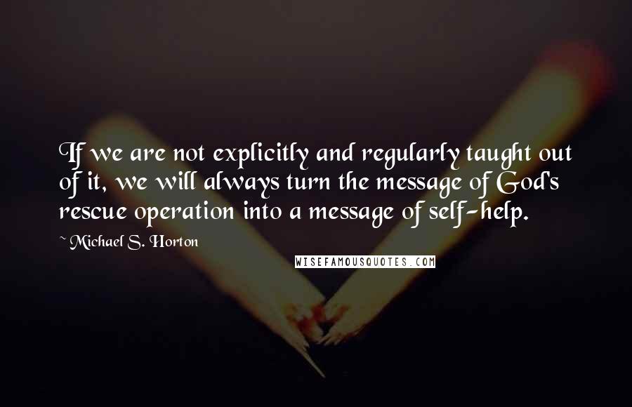 Michael S. Horton Quotes: If we are not explicitly and regularly taught out of it, we will always turn the message of God's rescue operation into a message of self-help.