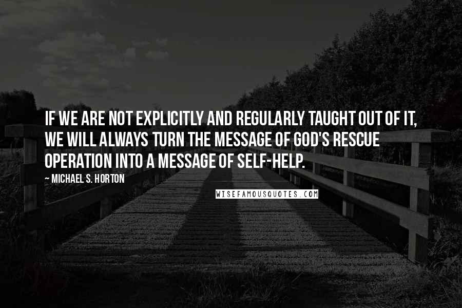 Michael S. Horton Quotes: If we are not explicitly and regularly taught out of it, we will always turn the message of God's rescue operation into a message of self-help.