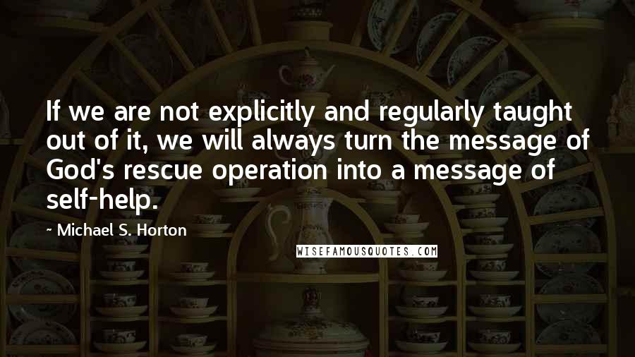 Michael S. Horton Quotes: If we are not explicitly and regularly taught out of it, we will always turn the message of God's rescue operation into a message of self-help.