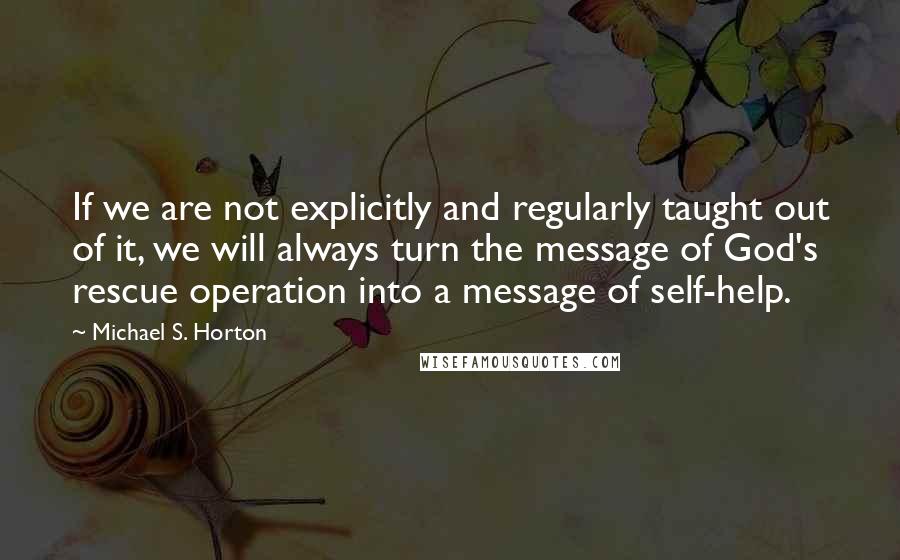 Michael S. Horton Quotes: If we are not explicitly and regularly taught out of it, we will always turn the message of God's rescue operation into a message of self-help.